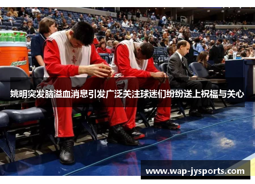 姚明突发脑溢血消息引发广泛关注球迷们纷纷送上祝福与关心